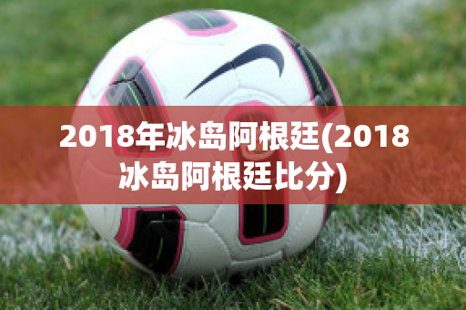 2018年冰岛阿根廷(2018冰岛阿根廷比分)