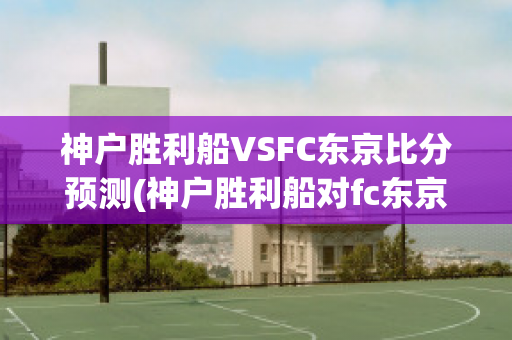 神户胜利船VSFC东京比分预测(神户胜利船对fc东京的比分预测)