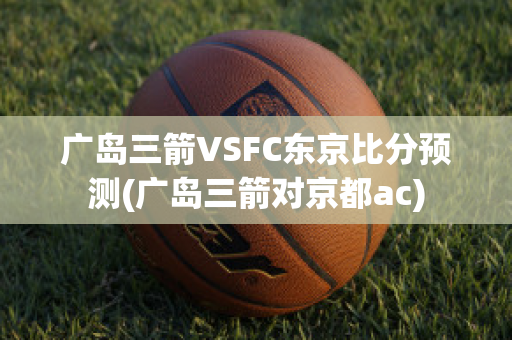 广岛三箭VSFC东京比分预测(广岛三箭对京都ac)