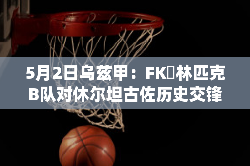 5月2日乌兹甲：FK奧林匹克B队对休尔坦古佐历史交锋(乌兹甲直播)