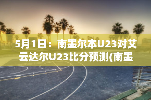 5月1日：南墨尔本U23对艾云达尔U23比分预测(南墨尔本vs丹德农迅雷)