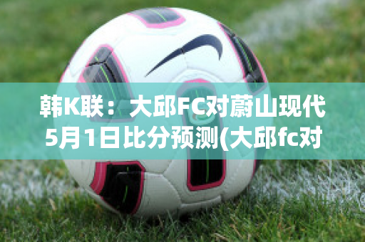 韩K联：大邱FC对蔚山现代5月1日比分预测(大邱fc对蔚山现代结果)