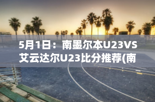 5月1日：南墨尔本U23VS艾云达尔U23比分推荐(南墨尔本vs丹德农迅雷)