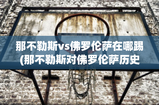 那不勒斯vs佛罗伦萨在哪踢(那不勒斯对佛罗伦萨历史战绩)