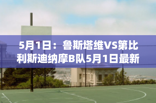 5月1日：鲁斯塔维VS第比利斯迪纳摩B队5月1日最新信息(鲁塔比斯顺序)