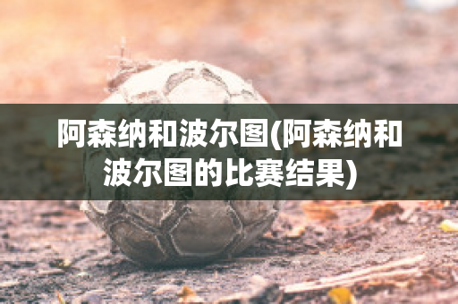 阿森纳和波尔图(阿森纳和波尔图的比赛结果)