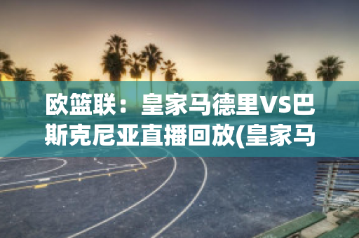 欧篮联：皇家马德里VS巴斯克尼亚直播回放(皇家马德里队vs巴伦西亚)