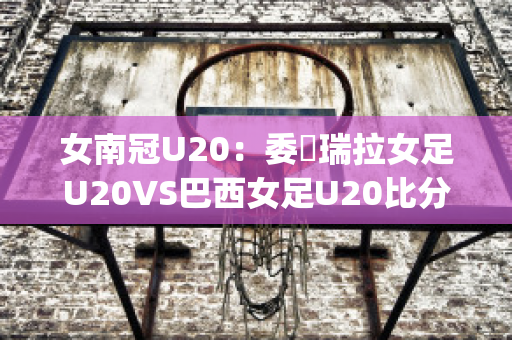 女南冠U20：委內瑞拉女足U20VS巴西女足U20比分推荐(巴西队对委内瑞拉)