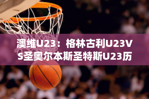 澳维U23：格林古利U23VS圣奥尔本斯圣特斯U23历史交锋(格林打爆奥尼尔)