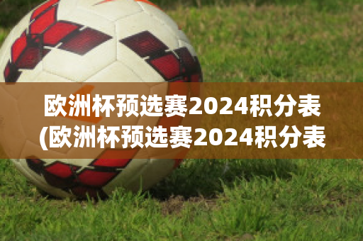 欧洲杯预选赛2024积分表(欧洲杯预选赛2024积分表图片)