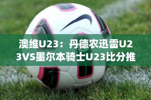 澳维U23：丹德农迅雷U23VS墨尔本骑士U23比分推荐赛前解析(丹德农城u21)