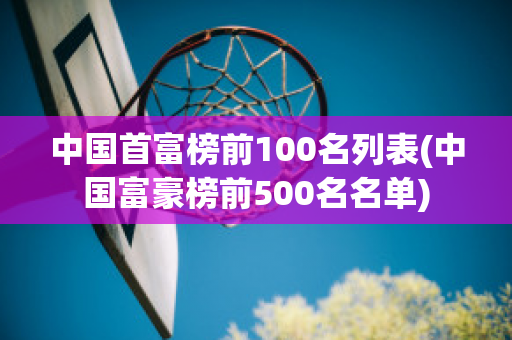 中国首富榜前100名列表(中国富豪榜前500名名单)