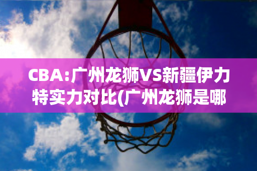 CBA:广州龙狮VS新疆伊力特实力对比(广州龙狮是哪个球队)