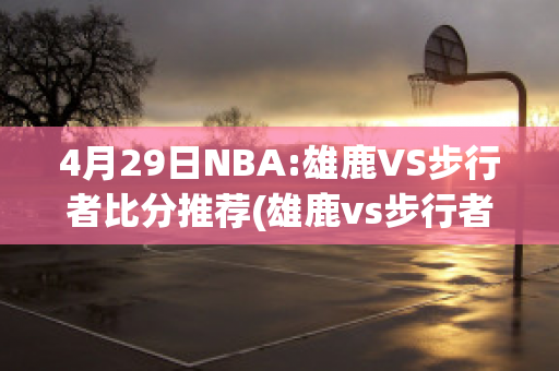 4月29日NBA:雄鹿VS步行者比分推荐(雄鹿vs步行者视频直播)