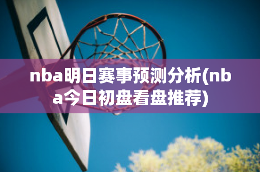 nba明日赛事预测分析(nba今日初盘看盘推荐)