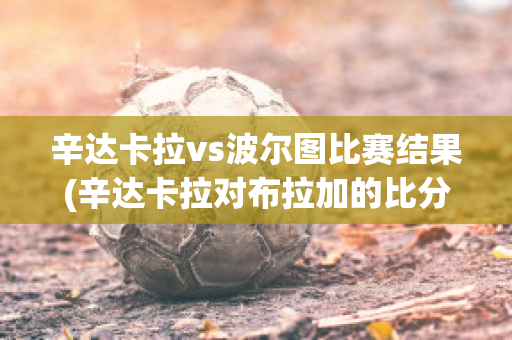 辛达卡拉vs波尔图比赛结果(辛达卡拉对布拉加的比分预测)