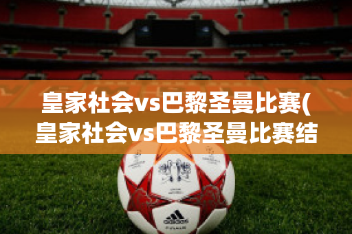 皇家社会vs巴黎圣曼比赛(皇家社会vs巴黎圣曼比赛结果)