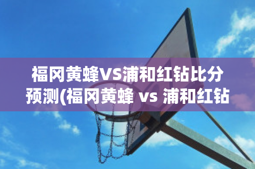 福冈黄蜂VS浦和红钻比分预测(福冈黄蜂 vs 浦和红钻)