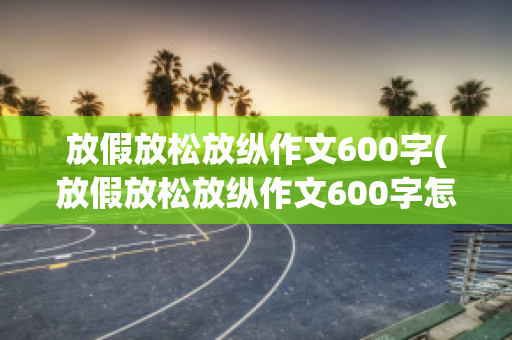 放假放松放纵作文600字(放假放松放纵作文600字怎么写)