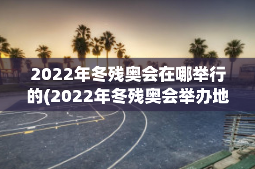 2022年冬残奥会在哪举行的(2022年冬残奥会举办地点)