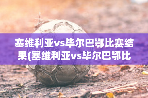 塞维利亚vs毕尔巴鄂比赛结果(塞维利亚vs毕尔巴鄂比赛结果怎么样)