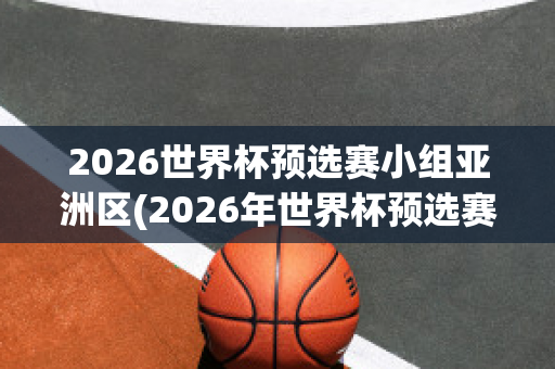 2026世界杯预选赛小组亚洲区(2026年世界杯预选赛亚洲区)