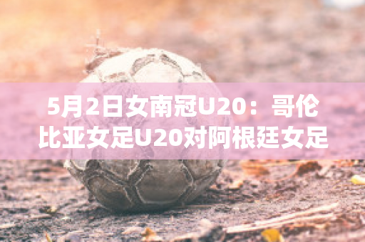 5月2日女南冠U20：哥伦比亚女足U20对阿根廷女足U20实力对比(哥伦比亚女排对阿根廷女排)