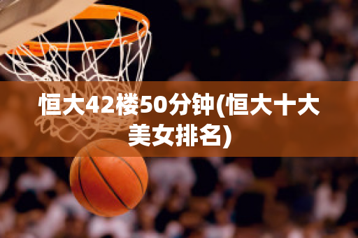 恒大42楼50分钟(恒大十大美女排名)