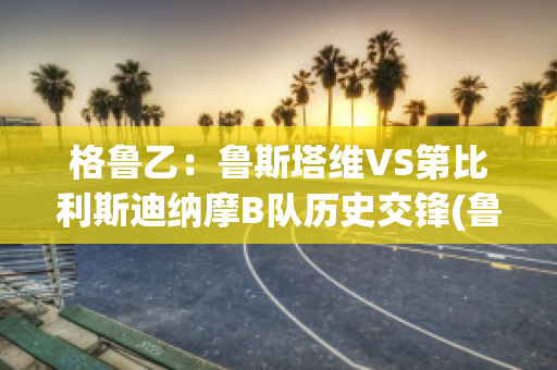 格鲁乙：鲁斯塔维VS第比利斯迪纳摩B队历史交锋(鲁斯塔维托)