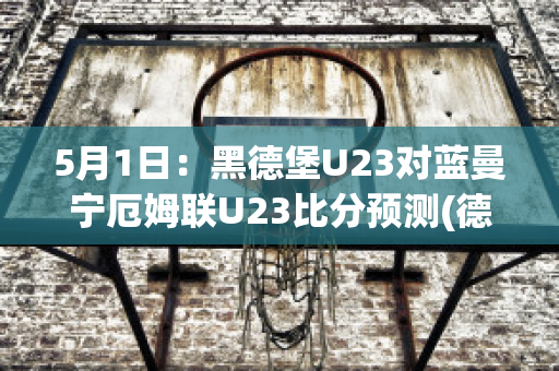 5月1日：黑德堡U23对蓝曼宁厄姆联U23比分预测(德黑兰独立比分)