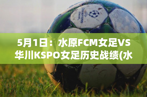 5月1日：水原FCM女足VS华川KSPO女足历史战绩(水原fcvs仁川联比分)