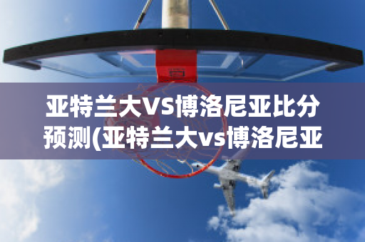 亚特兰大VS博洛尼亚比分预测(亚特兰大vs博洛尼亚历史比分)