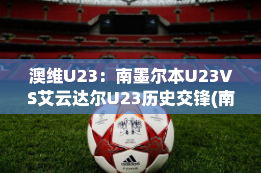 澳维U23：南墨尔本U23VS艾云达尔U23历史交锋(南墨尔本足球俱乐部)