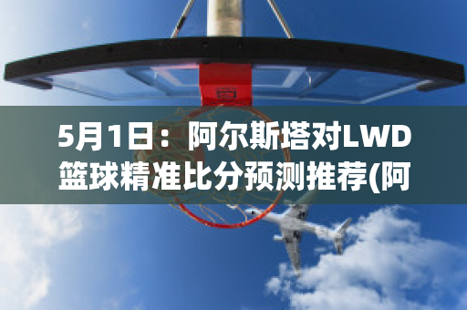 5月1日：阿尔斯塔对LWD篮球精准比分预测推荐(阿斯塔尔塔)