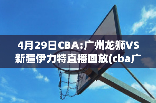 4月29日CBA:广州龙狮VS新疆伊力特直播回放(cba广州龙狮队)