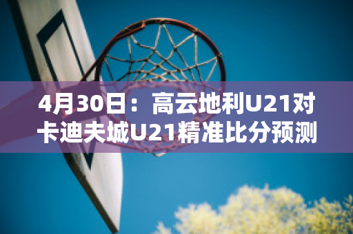 4月30日：高云地利U21对卡迪夫城U21精准比分预测推荐