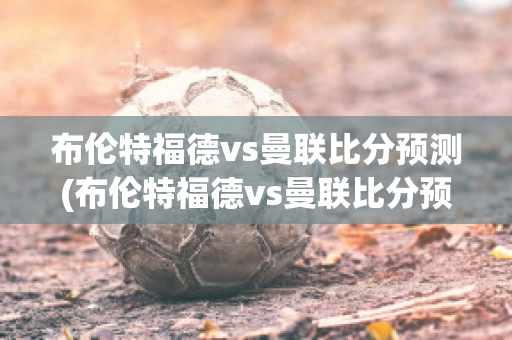 布伦特福德vs曼联比分预测(布伦特福德vs曼联比分预测视频)