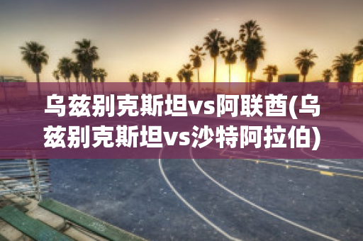 乌兹别克斯坦vs阿联酋(乌兹别克斯坦vs沙特阿拉伯)