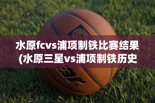 水原fcvs浦项制铁比赛结果(水原三星vs浦项制铁历史战绩)