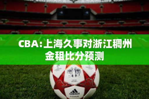 CBA:上海久事对浙江稠州金租比分预测