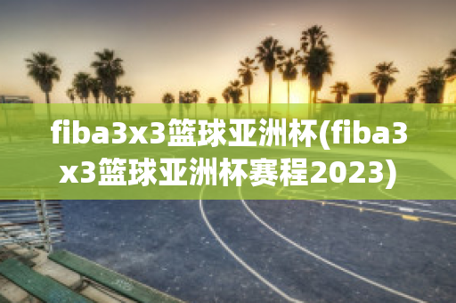 fiba3x3篮球亚洲杯(fiba3x3篮球亚洲杯赛程2023)