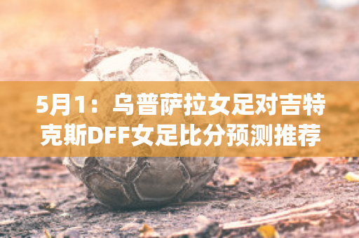 5月1：乌普萨拉女足对吉特克斯DFF女足比分预测推荐(女足乌日古拉简介)