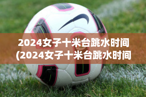 2024女子十米台跳水时间(2024女子十米台跳水时间单人)