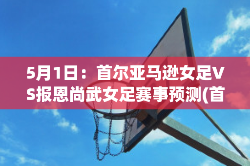 5月1日：首尔亚马逊女足VS报恩尚武女足赛事预测(首尔市厅女足vs报恩尚武女足)