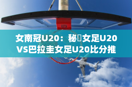 女南冠U20：秘魯女足U20VS巴拉圭女足U20比分推荐(秘鲁和巴拉圭足球比分)