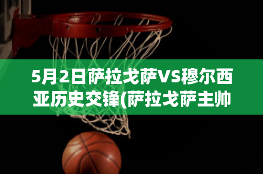 5月2日萨拉戈萨VS穆尔西亚历史交锋(萨拉戈萨主帅)