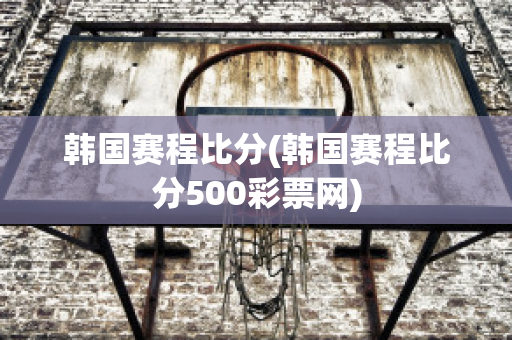 韩国赛程比分(韩国赛程比分500彩票网)