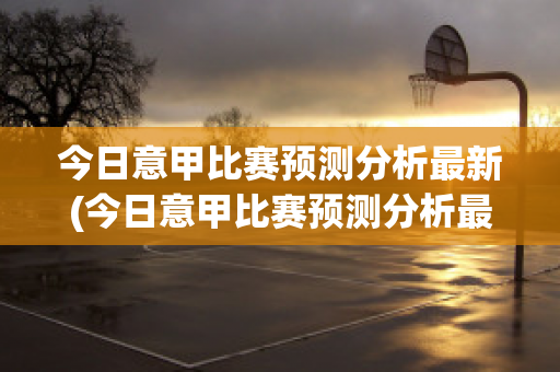 今日意甲比赛预测分析最新(今日意甲比赛预测分析最新结果)