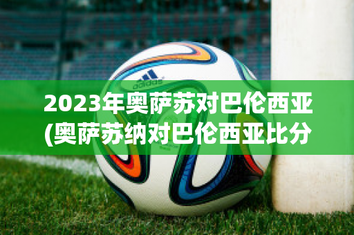 2023年奥萨苏对巴伦西亚(奥萨苏纳对巴伦西亚比分预测)