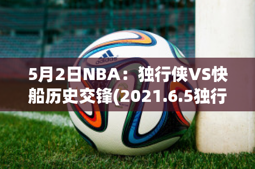 5月2日NBA：独行侠VS快船历史交锋(2021.6.5独行侠vs快船全场回放)